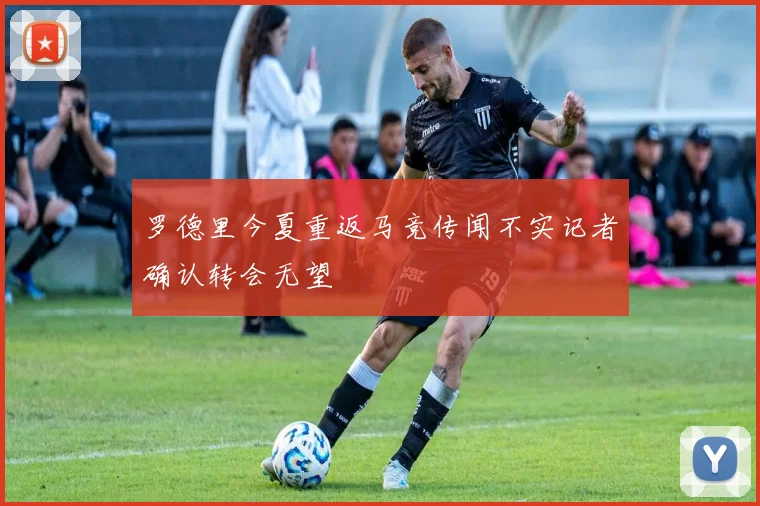 罗德里今夏重返马竞传闻不实记者确认转会无望
