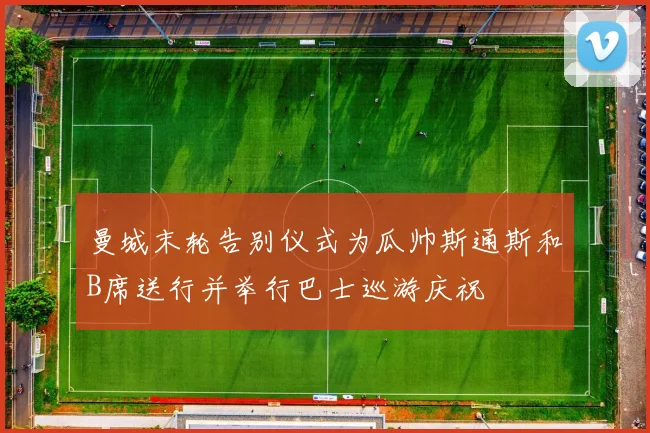 曼城末轮告别仪式为瓜帅斯通斯和B席送行并举行巴士巡游庆祝