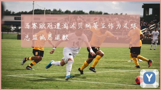 马赛欧冠遭淘汰贝纳蒂亚作为足球总监诚恳道歉