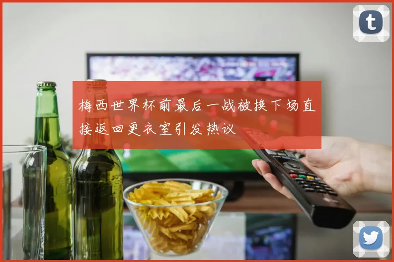 梅西世界杯前最后一战被换下场直接返回更衣室引发热议