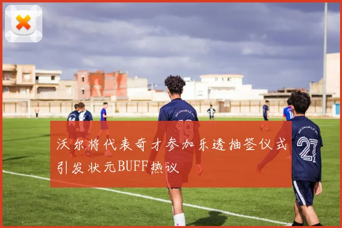 沃尔将代表奇才参加乐透抽签仪式引发状元BUFF热议