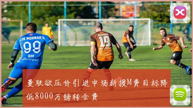 曼联欲压价引进中场新援M费目标降低8000万镑转会费