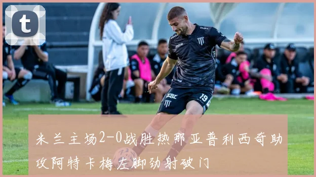 米兰主场2-0战胜热那亚普利西奇助攻阿特卡梅左脚劲射破门