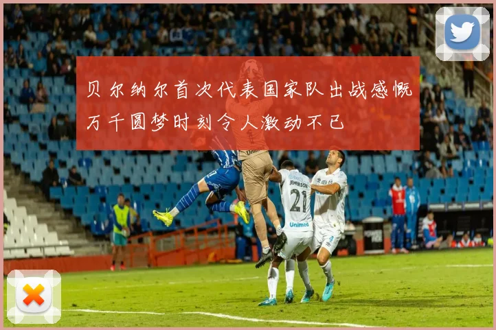 贝尔纳尔首次代表国家队出战感慨万千圆梦时刻令人激动不已
