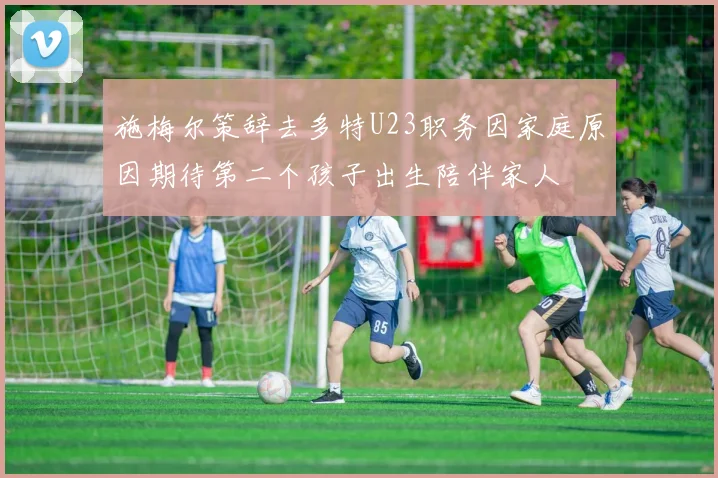 施梅尔策辞去多特U23职务因家庭原因期待第二个孩子出生陪伴家人