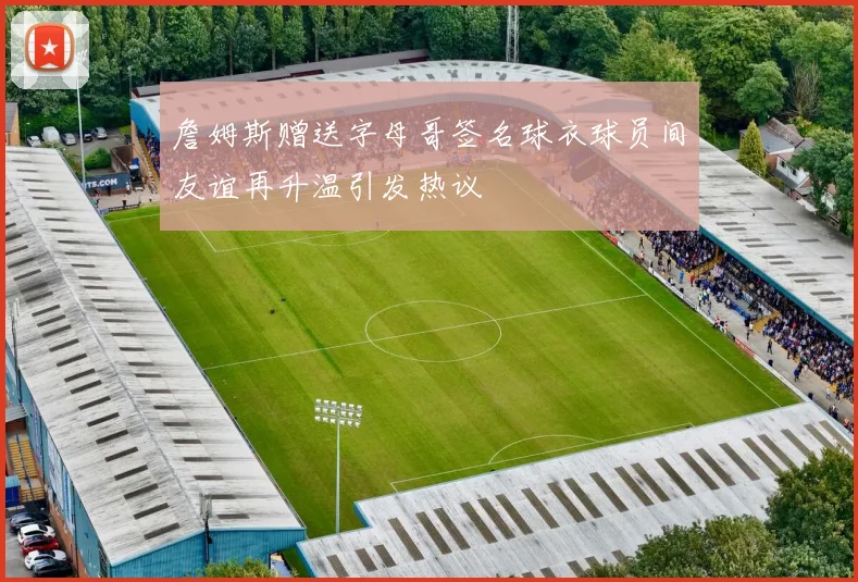 詹姆斯赠送字母哥签名球衣球员间友谊再升温引发热议