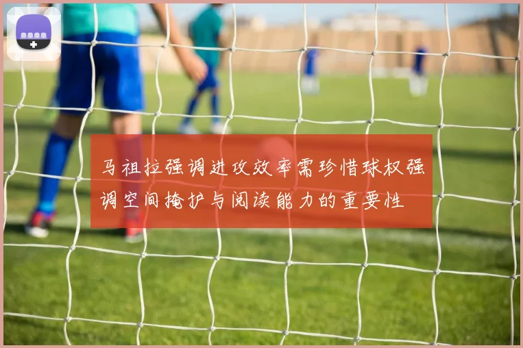 马祖拉强调进攻效率需珍惜球权强调空间掩护与阅读能力的重要性