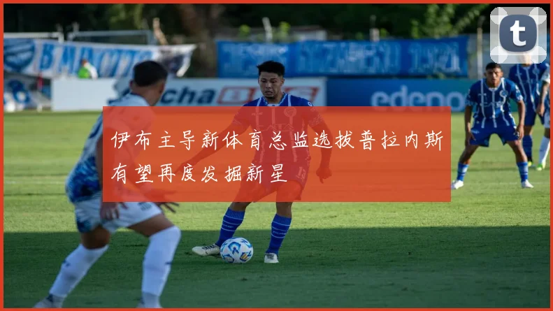 伊布主导新体育总监选拔普拉内斯有望再度发掘新星