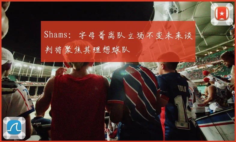 Shams：字母哥离队立场不变未来谈判将聚焦其理想球队