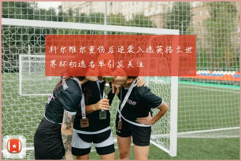 科尔维尔重伤后逆袭入选英格兰世界杯初选名单引发关注