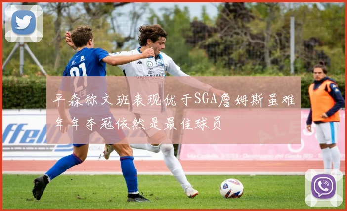 平森称文班表现优于SGA詹姆斯虽难年年夺冠依然是最佳球员
