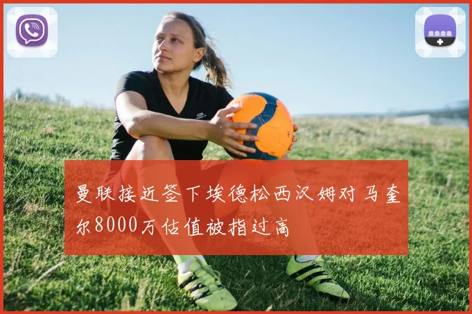 曼联接近签下埃德松西汉姆对马奎尔8000万估值被指过高