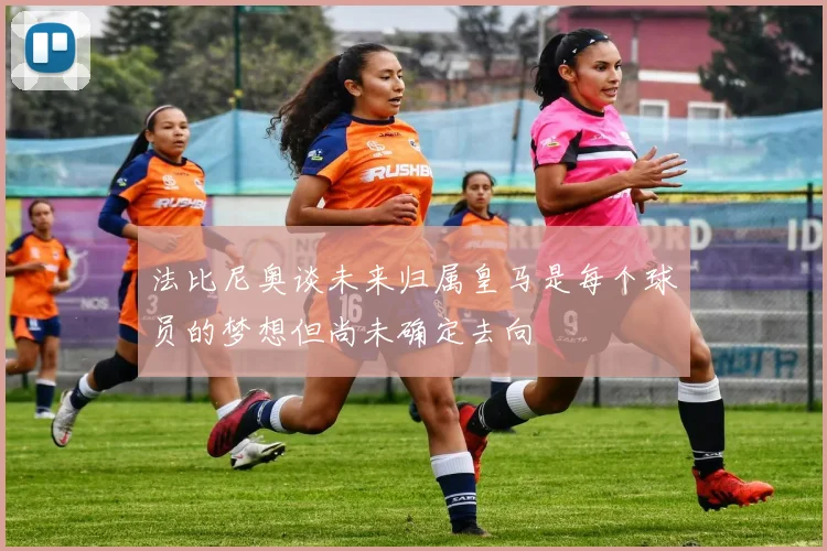 法比尼奥谈未来归属皇马是每个球员的梦想但尚未确定去向