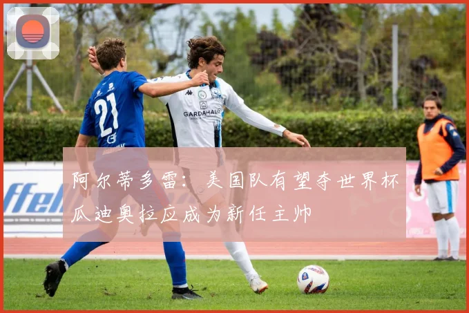 阿尔蒂多雷：美国队有望夺世界杯瓜迪奥拉应成为新任主帅
