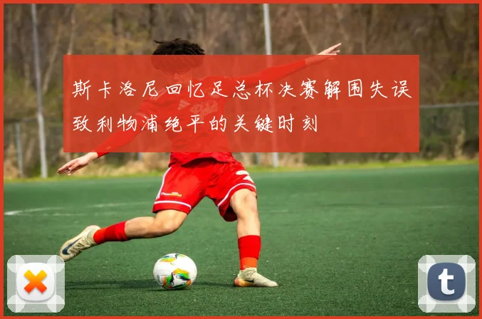 斯卡洛尼回忆足总杯决赛解围失误致利物浦绝平的关键时刻