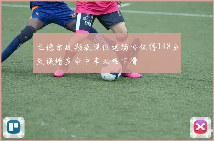兰德尔近期表现低迷场均仅得148分失误增多命中率大幅下滑